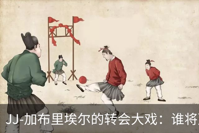 JJ-加布里埃尔的转会大戏：谁将赢得这场西班牙豪门的争夺战？